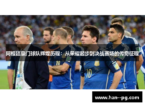 阿根廷豪门球队辉煌历程：从荣耀起步到决战赛场的传奇征程