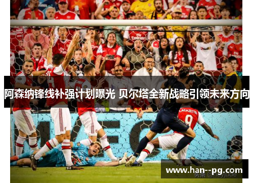 阿森纳锋线补强计划曝光 贝尔塔全新战略引领未来方向 阿森纳锋线补强计划曝光 贝尔塔全新战略引领未来方向