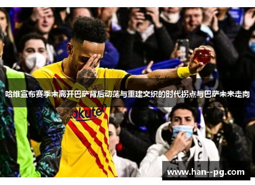 哈维宣布赛季末离开巴萨背后动荡与重建交织的时代拐点与巴萨未来走向 哈维宣布赛季末离开巴萨背后动荡与重建交织的时代拐点与巴萨未来走向