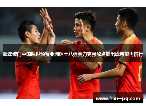 武磊破门中国队世预赛亚洲区十八强赛力克强敌点燃出线希望再前行