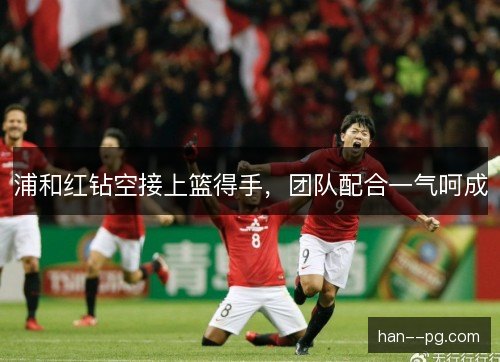 浦和红钻空接上篮得手，团队配合一气呵成